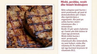 Mishi, peshku, vezët
dhe bimët bishtajore
Këto ushqime janë burim i
mirë proteinash, që janë të
domosdoshme për rritjen
dhe ripërtëritjen e
organizmit. Ato janë po
ashtu burim i mirë i
vitaminave dhe i
mineraleve.
Rreth 15 për qind e kalorive
që i hamë çdo ditë duhen të
vijnë nga proteinat.
Mishi është burim i
mirë proteinash,
vitaminash dhe mineralesh,
siç janë hekuri, zinku dhe
vitamina B. Po ashtu janë
një nga burimet kryesore të
vitaminës B12.
 