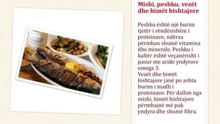 Peshku është një burim
tjetër i rëndësishëm i
proteinave, ndërsa
përmban shumë vitamina
dhe minerale. Peshku i
kaltër është veçanërisht i
pasur me acide yndyrore
omega 3.
Vezët dhe bimët
bishtajore janë po ashtu
burim i madh i
proteinave. Për dallim nga
mishi, bimët bishtajore
përmbajnë më pak
yndyra dhe shumë fibra.
Mishi, peshku, vezët
dhe bimët bishtajore
 