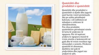 Qumështi dhe
produktet e qumështit
Qumështi dhe produktet e
qumështit si djathi dhe jogurti
janë burim i mirë proteinash.
Ato po ashtu përmbajnë
kalcium, i cili ndihmon në
mbajtjen e eshtrave të
shëndeteshëm.
Por, disa produkte
qumështore përmbajnë nivele
të larta të yndyrave të
ngopura. Për së tepërmi
yndyra te ngopura mund të
rrisin nivelin e kolesterolit në
gjak dhe të rrisin rrezikun nga
sëmundjet e zemrës. Përdorni
qumësht të skremuar,
djathëra më pak të
yndyrshëm dhe jogurt me
yndyrë të ulët.
 