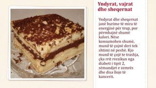 Yndyrat, vajrat
dhe sheqernat
Yndyrat dhe sheqernat
janë burime të mira të
energjisë për trup, por
përmbajnë shumë
kalori. Nëse
konsumohen shumë,
mund të çojnë deri tek
shtimi në peshë. Kjo
mund të çojë te trashja,
çka rrit rrezikun nga
diabeti i tipit 2,
sëmundjet e zemrës
dhe disa lloje të
kancerit.
 