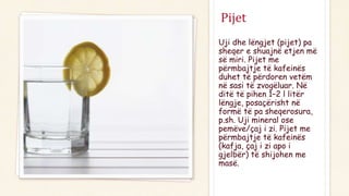 Pijet
Uji dhe lëngjet (pijet) pa
sheqer e shuajnë etjen më
së miri. Pijet me
përmbajtje të kafeinës
duhet të përdoren vetëm
në sasi të zvogëluar. Në
ditë të pihen 1–2 l litër
lëngje, posaçërisht në
formë të pa sheqerosura,
p.sh. Uji mineral ose
pemëve/çaj i zi. Pijet me
përmbajtje të kafeinës
(kafja, çaj i zi apo i
gjelbër) të shijohen me
masë.
 
