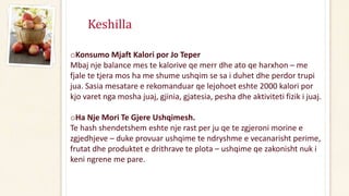 Keshilla
oKonsumo Mjaft Kalori por Jo Teper
Mbaj nje balance mes te kalorive qe merr dhe ato qe harxhon – me
fjale te tjera mos ha me shume ushqim se sa i duhet dhe perdor trupi
jua. Sasia mesatare e rekomanduar qe lejohoet eshte 2000 kalori por
kjo varet nga mosha juaj, gjinia, gjatesia, pesha dhe aktiviteti fizik i juaj.
oHa Nje Mori Te Gjere Ushqimesh.
Te hash shendetshem eshte nje rast per ju qe te zgjeroni morine e
zgjedhjeve – duke provuar ushqime te ndryshme e vecanarisht perime,
frutat dhe produktet e drithrave te plota – ushqime qe zakonisht nuk i
keni ngrene me pare.
 
