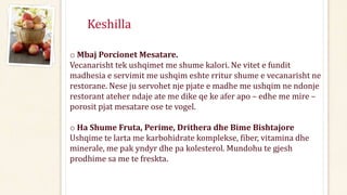 Keshilla
o Mbaj Porcionet Mesatare.
Vecanarisht tek ushqimet me shume kalori. Ne vitet e fundit
madhesia e servimit me ushqim eshte rritur shume e vecanarisht ne
restorane. Nese ju servohet nje pjate e madhe me ushqim ne ndonje
restorant ateher ndaje ate me dike qe ke afer apo – edhe me mire –
porosit pjat mesatare ose te vogel.
o Ha Shume Fruta, Perime, Drithera dhe Bime Bishtajore
Ushqime te larta me karbohidrate komplekse, fiber, vitamina dhe
minerale, me pak yndyr dhe pa kolesterol. Mundohu te gjesh
prodhime sa me te freskta.
 