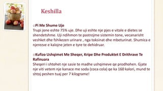 Keshilla
oPi Me Shume Uje
Trupi jone eshte 75% uje. Dhe uji eshte nje pjes e vitale e dietes se
shendetshme. Uji ndihmon te pastrojme sistemin tone, vecanarisht
veshket dhe fshikezen urinare , nga toksinat dhe mbeturinat. Shumica e
njerezve e kalojne jeten e tyre te dehidruar.
oKufizo Ushqimet Me Sheqer, Kripe Dhe Produktet E Drithrave Te
Rafinuara
Sheqeri i shtohet nje sasie te madhe ushqimeve qe prodhohen. Gjate
nje viti vetem nje kanace me soda (coca cola) qe ka 160 kalori, mund te
shtoj peshen tuaj per 7 kilograme!
 