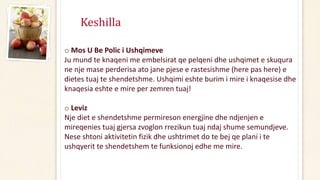 Keshilla
o Mos U Be Polic i Ushqimeve
Ju mund te knaqeni me embelsirat qe pelqeni dhe ushqimet e skuqura
ne nje mase perderisa ato jane pjese e rastesishme (here pas here) e
dietes tuaj te shendetshme. Ushqimi eshte burim i mire i knaqesise dhe
knaqesia eshte e mire per zemren tuaj!
o Leviz
Nje diet e shendetshme permireson energjine dhe ndjenjen e
mireqenies tuaj gjersa zvoglon rrezikun tuaj ndaj shume semundjeve.
Nese shtoni aktivitetin fizik dhe ushtrimet do te bej qe plani i te
ushqyerit te shendetshem te funksionoj edhe me mire.
 