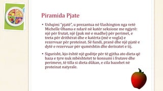 • Ushqimi “pjatë”, u prezantua në Uashington nga vetë
Michelle Obama e ndarë në katër seksione me ngjyrë:
një për frutat, një (pak më e madhe) për perimet, e
treta për drithërat dhe e katërta (më e vogla) e
rezervuar për proteinat. Së fundi, pranë dhe një pjatë e
dytë e rezervuar për qumështin dhe derivatet e tij.
• Sigurisht, kjo është një goditje për të gjitha ato dieta që
baza e tyre nuk mbështetet te konsumi i frutave dhe
perimeve, të tilla si dieta dûkan, e cila bazohet në
proteinat natyrale.
Piramida Pjate
 