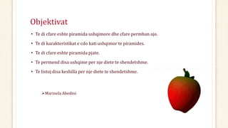 Objektivat
• Te di cfare eshte piramida ushqimore dhe cfare permban ajo.
• Te di karakteristikat e cdo kati ushqimor te piramides.
• Te di cfare eshte piramida pjate.
• Te permend disa ushqime per nje diete te shendetshme.
• Te listoj disa keshilla per nje diete te shendetshme.
Marinela Abedini
 