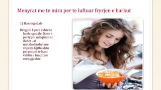 Menyrat me te mira per te luftuar fryrjen e barkut
1) Hani ngadale
Rregulli I pare eshte te
hash ngadale. Nese e
pertypni ushqimin si
duhet , ai
metabolizohet me
shpejte Gjithashtu
perpiquni te hani
vaktin e fundit ne
oren gjashte
 