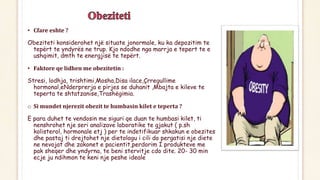 • Cfare eshte ?
Obeziteti konsiderohet një situate jonormale, ku ka depozitim te
tepërt te yndyrës ne trup. Kjo ndodhe nga marrja e tepert te e
ushqimit, dmth te energjisë te tepërt.
• Faktore qe lidhen me obezitetin :
Stresi, lodhja, trishtimi,Mosha,Disa ilace,Çrregullime
hormonal,eNderprerja e pirjes se duhanit ,Mbajta e kileve te
teperta te shtatzanise,Trashëgimia.
o Si mundet njerezit obezit te humbasin kilet e teperta ?
E para duhet te vendosin me siguri qe duan te humbasi kilet, ti
nenshrohet nje seri analizave laboratike te gjakut ( p.sh
kolisterol, hormonale etj ) per te indetifikuar shkakun e obezites
dhe pastaj ti drejtohet nje dietologu i cili do pergatisi nje diete
ne nevojat dhe zakonet e pacientit,perdorim I produkteve me
pak sheqer dhe yndyrna, te beni stervitje cdo dite. 20- 30 min
ecje ju ndihmon te keni nje peshe ideale
 