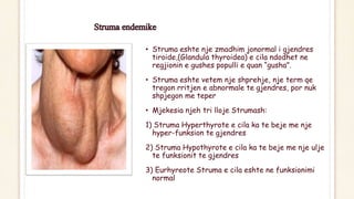 • Struma eshte nje zmadhim jonormal i gjendres
tiroide,(Glandula thyroidea) e cila ndodhet ne
regjionin e gushes populli e quan “gusha”.
• Struma eshte vetem nje shprehje, nje term qe
tregon rritjen e abnormale te gjendres, por nuk
shpjegon me teper
• Mjekesia njeh tri lloje Strumash:
1) Struma Hyperthyrote e cila ka te beje me nje
hyper-funksion te gjendres
2) Struma Hypothyrote e cila ka te beje me nje ulje
te funksionit te gjendres
3) Eurhyreote Struma e cila eshte ne funksionimi
normal
 