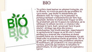 BIO
• Të gjithë e kanë kuptuar se ushqimet biologjike, ato
të vërteta, të rritura pa pesticide apo produkte të
tjera kimike, janë shumë të shëndetshme për
shëndetin tonë. Por tregu e ka të pamundur të
plotësojë kërkesat e konsumatorëve për këto lloje
ushqimesh. Kërkime të shumta kanë treguar se këto
lloj produktesh janë më të pasura me substanca, që na
ndihmojnë të ndihemi më mirë, si vitamina C dhe
oksidues të tjerë. Kush i provon për herë të parë
mbetet i shtangur nga shija dhe aroma e
mrekullueshme. Një studim amerikan i departamentit
të agrikulturës ka treguar se në 50 vitet e fundit
përmbajtja e minerale dhe vitaminave në shumë
produkte është ulur në mënyrë domethënëse, kjo për
shkak edhe të produkteve kimike që përdoren. Sot të
gjithë jemi të ekspozuar ndaj produkteve ushqimore
të modifikuara, për prodhimin e të cilave përdoren
hormone, pesticide apo kimikate të ndryshme të
pakontrolluara, të cilat sjellin pasoja në organizmin e
njeriut.
 