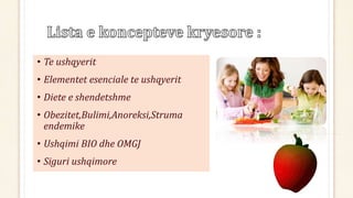• Te ushqyerit
• Elementet esenciale te ushqyerit
• Diete e shendetshme
• Obezitet,Bulimi,Anoreksi,Struma
endemike
• Ushqimi BIO dhe OMGJ
• Siguri ushqimore
 