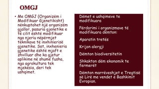 • Me OMGJ (Organizëm i
Modifikuar Gjenetikisht)
nënkuptohet një organizëm
gjallor, pasuria gjenetike e
të cilit është modifikuar
nga njeriu nëpërmjet
teknikave të inxhinierisë
gjenetike. Sot, inxhenieria
gjenetike është mjaft e
zhvilluar dhe ka gjetur
aplikime në shumë fusha,
nga agrokultura tek
mjekësia, deri tek
ushqimet.
• Dëmet e ushqimeve te
modifikuara
• Përdorimi i organizmave të
modifikuara dëmton:
• Aparatin tretës
• Krijon alergji
• Dëmton biodiversitetin
• Shkakton dëm ekonomik te
fermerët
• Dëmton marrëveshjet e Tregtisë
së Lirë me vendet e Bashkimit
Evropian.
 
