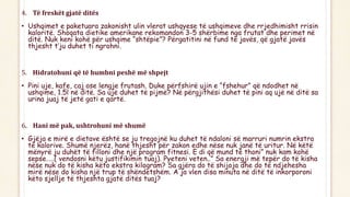 4. Të freskët gjatë ditës
• Ushqimet e paketuara zakonisht ulin vlerat ushqyese të ushqimeve dhe rrjedhimisht rrisin
kaloritë. Shoqata dietike amerikane rekomandon 3-5 shërbime nga frutat dhe perimet në
ditë. Nuk keni kohë për ushqime “shtëpie”? Përgatitini në fund të javës, që gjatë javës
thjesht t’ju duhet ti ngrohni.
5. Hidratohuni që të humbni peshë më shpejt
• Pini uje, kafe, caj ose lengje frutash. Duke përfshirë ujin e “fshehur” që ndodhet në
ushqime, 1.5l në ditë. Sa ujë duhet të pijmë? Në përgjithësi duhet të pini aq ujë në ditë sa
urina juaj të jetë gati e qartë.
6. Hani më pak, ushtrohuni më shumë
• Gjëja e mirë e dietave është se ju tregojnë ku duhet të ndaloni së marruri numrin ekstra
të kalorive. Shumë njerëz, hanë thjesht për zakon edhe nëse nuk janë të uritur. Në këtë
mënyrë ju duhët të filloni dhe një program fitnesi. E di që mund të thoni” nuk kam kohë
sepse…..( vendosni këtu justifikimin tuaj). Pyeteni veten..” Sa energji më tepër do të kisha
nëse nuk do të kisha këto ekstra kilogram? Sa gjëra do të shijoja dhe do të ndjehesha
mirë nëse do kisha një trup të shëndetshëm. A ja vlen disa minuta në ditë të inkorporoni
këto sjellje të thjeshta gjatë ditës tuaj?
 