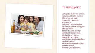 Te ushqyerit
Ushqyerja eshte nje proces
nepermjet te cilit merren
dhe perdoren nga
organizmi elementet
kryesore te
ushqimit.Ushqimi eshte
nje nevoje baze fiziologjike
dhe nje kusht i
domosdoshem per nje
shendet te mire.Trupi I
njeriut ka nevoje per
elementet kryesore
ushqimore , te cilat ngahen
ne shtate klasa :
karbohidrate,proteina,ynd
yrna,vitamina ,
minerale,uje dhe fibra.
 