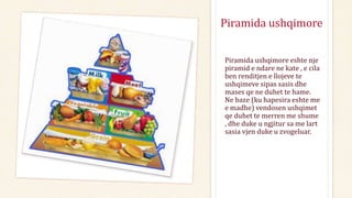 Piramida ushqimore
Piramida ushqimore eshte nje
piramid e ndare ne kate , e cila
ben renditjen e llojeve te
ushqimeve sipas sasis dhe
mases qe ne duhet te hame.
Ne baze (ku hapesira eshte me
e madhe) vendosen ushqimet
qe duhet te merren me shume
, dhe duke u ngjitur sa me lart
sasia vjen duke u zvogeluar.
 