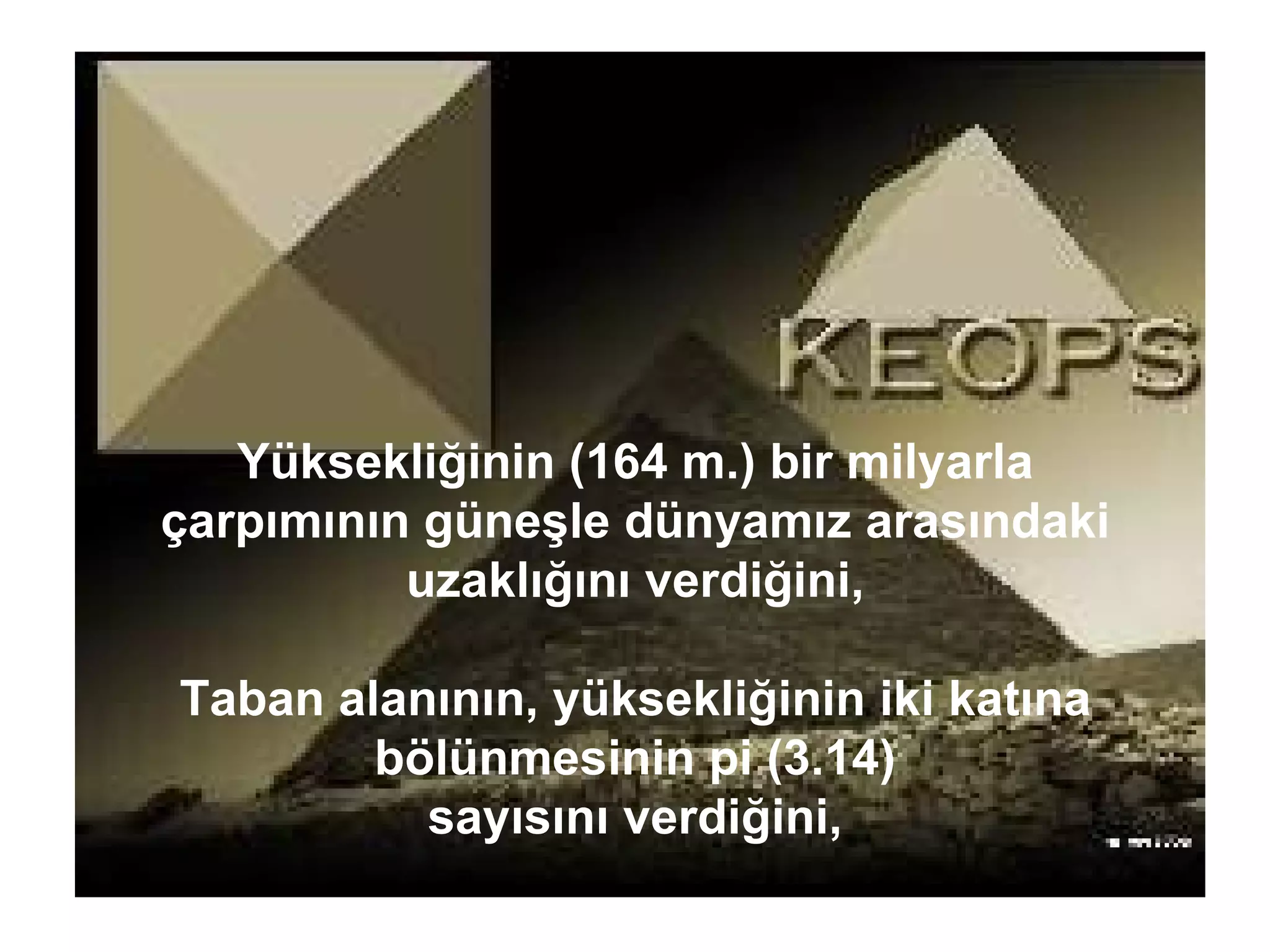 Yüksekliğinin (164 m.) bir milyarla çarpımının güneşle dünyamız arasındaki uzaklığını verdiğini, Taban alanının, yüksekliğinin iki katına bölünmesinin pi (3.14) sayısını verdiğini, 