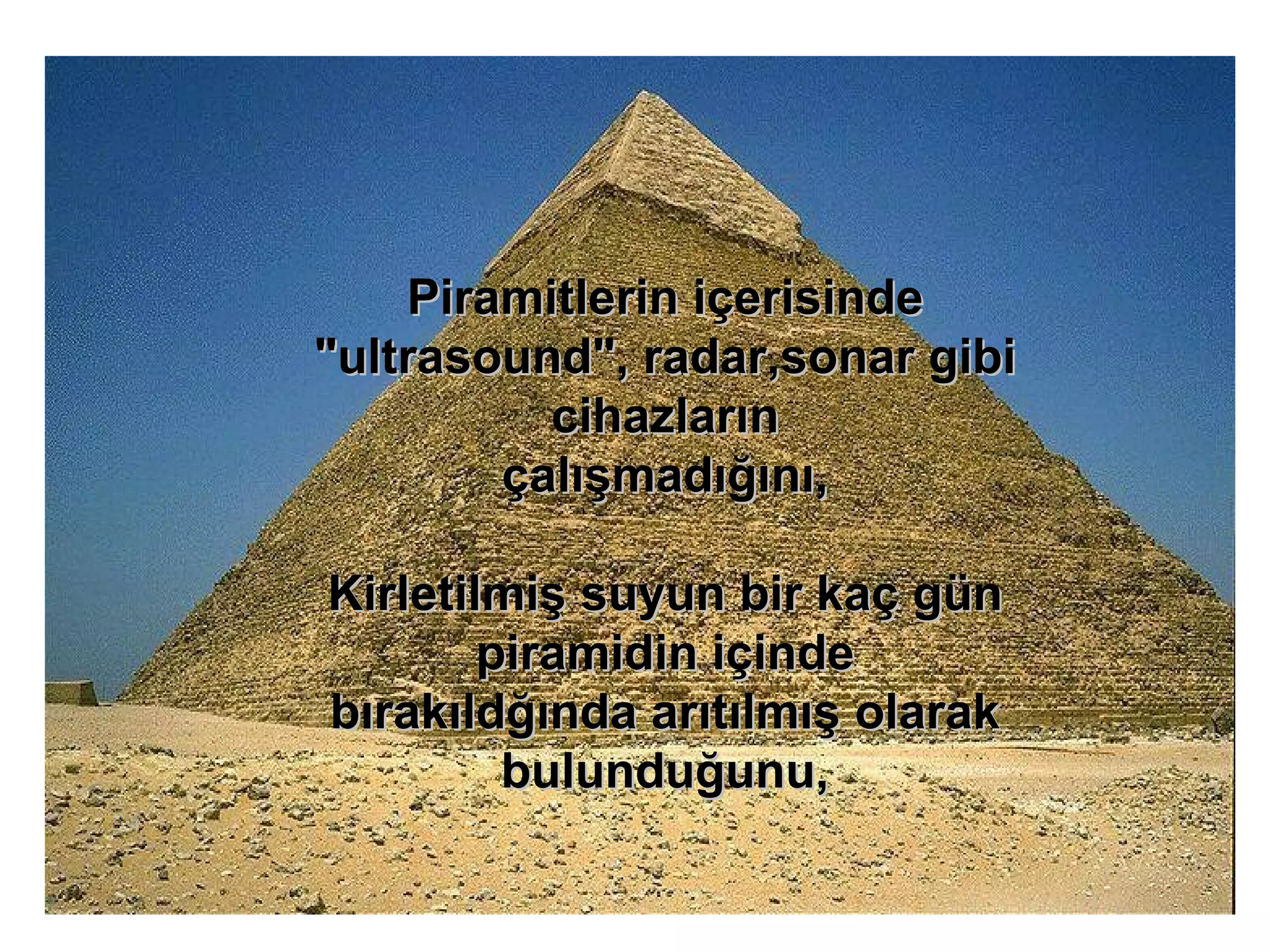 Piramitlerin içerisinde "ultrasound", radar,sonar gibi cihazların çalışmadığını, Kirletilmiş suyun bir kaç gün piramidin içinde bırakıldğında arıtılmış olarak bulunduğunu, 