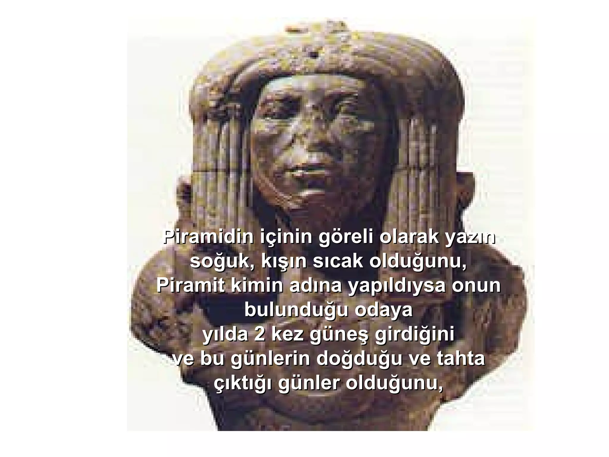 Piramidin içinin göreli olarak yazın soğuk, kışın sıcak olduğunu, Piramit kimin adına yapıldıysa onun bulunduğu odaya yılda 2 kez güneş girdiğini ve bu günlerin doğduğu ve tahta çıktığı günler olduğunu, 