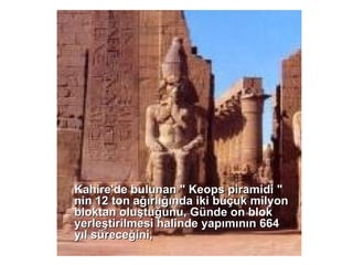 Kahire'de bulunan &quot; Keops piramidi &quot; nin 12 ton ağırlığında iki buçuk milyon bloktan oluştuğunu, Günde on blok yerleştirilmesi halinde yapımının 664 yıl süreceğini, 
