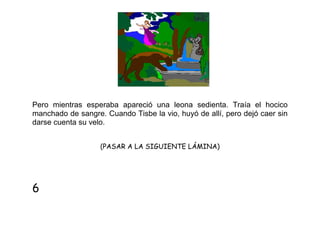Pero mientras esperaba apareció una leona sedienta. Traía el hocico
manchado de sangre. Cuando Tisbe la vio, huyó de allí, pero dejó caer sin
darse cuenta su velo.
(PASAR A LA SIGUIENTE LÁMINA)

6

 