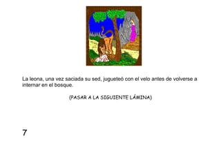 La leona, una vez saciada su sed, jugueteó con el velo antes de volverse a
internar en el bosque.
(PASAR A LA SIGUIENTE LÁMINA)

7

 