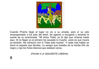 Cuando Píramo llegó al lugar no vio a su amada, pero sí su velo
ensangrentado a los pies del árbol. Se agachó a recogerlo y lamentó la
suerte de su enamorada. “Mi dulce Tisbe, yo te dije que vinieras hasta
aquí. Al no llegar yo el primero he causado tu muerte. Justo es que muera
yo también. No merezco vivir si Tisbe está muerta”. Y nada más hablar se
clavó la espada que llevaba. La sangre que brotaba de la herida tiñó de
negro y rojo los frutos blancos que estaban cerca.
(PASAR A LA SIGUIENTE LÁMINA)

8

 