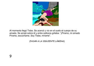 Al momento llegó Tisbe. Se acercó y vio en el suelo el cuerpo de su
amado. Se arrojó sobre él y entre sollozos gritaba: “¡Píramo, mi amado
Píramo, escúchame. Soy Tisbe, mírame”.
(PASAR A LA SIGUIENTE LÁMINA)

9

 