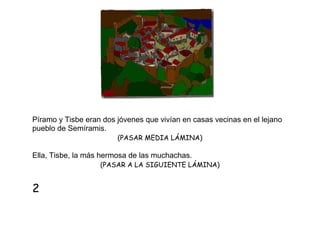 Píramo y Tisbe eran dos jóvenes que vivían en casas vecinas en el lejano
pueblo de Semíramis.
(PASAR MEDIA LÁMINA)

Ella, Tisbe, la más hermosa de las muchachas.
(PASAR A LA SIGUIENTE LÁMINA)

2

 