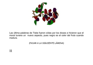 Las última palabras de Tisbe fueron oídas por los dioses e hicieron que el
moral tuviera un nuevo aspecto, pues negro es el color del fruto cuando
madura.
(PASAR A LA SIGUIENTE LÁMINA)

11

 