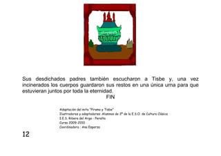 Sus desdichados padres también escucharon a Tisbe y, una vez
incinerados los cuerpos guardaron sus restos en una única urna para que
estuvieran juntos por toda la eternidad.
FIN
Adaptación del mito “Píramo y Tisbe”
Ilustradores y adaptadores: Alumnos de 3º de la E.S.O. de Cultura Clásica
I.E.S. Ribera del Arga - Peralta
Curso 2009-2010
Coordinadora : Ana Esparza

12

 