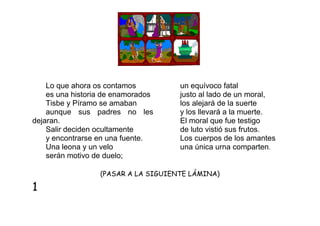Lo que ahora os contamos
es una historia de enamorados
Tisbe y Píramo se amaban
aunque sus padres no les
dejaran.
Salir deciden ocultamente
y encontrarse en una fuente.
Una leona y un velo
serán motivo de duelo;

un equívoco fatal
justo al lado de un moral,
los alejará de la suerte
y los llevará a la muerte.
El moral que fue testigo
de luto vistió sus frutos.
Los cuerpos de los amantes
una única urna comparten.

(PASAR A LA SIGUIENTE LÁMINA)

1

 