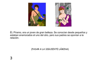 Él, Píramo, era un joven de gran belleza. Se conocían desde pequeños y
estaban enamorados el uno del otro, pero sus padres se oponían a la
relación.

(PASAR A LA SIGUIENTE LÁMINA)

3

 