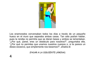 Los enamorados conversaban todos los días a través de un pequeño
hueco en el muro que separaba ambas casas. Tan sólo podían hablar,
pues la rendija no permitía que se dieran besos y ambos se lamentaban.
“¿Por qué, pared, eres un obstáculo para nosotros?”, preguntaba ella,
“¿Por qué no permites que unamos nuestros cuerpos o, si te parece un
deseo excesivo, que simplemente nos besemos?”, añadía él.
(PASAR A LA SIGUIENTE LÁMINA)

4

 