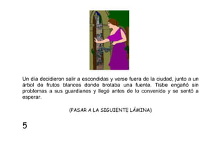 Un día decidieron salir a escondidas y verse fuera de la ciudad, junto a un
árbol de frutos blancos donde brotaba una fuente. Tisbe engañó sin
problemas a sus guardianes y llegó antes de lo convenido y se sentó a
esperar.
(PASAR A LA SIGUIENTE LÁMINA)

5

 
