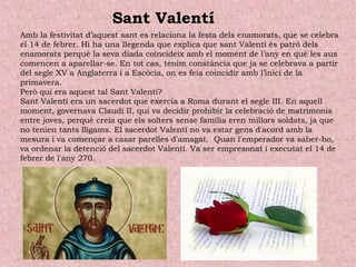 Amb la festivitat d’aquest sant es relaciona la festa dels enamorats, que se celebra
el 14 de febrer. Hi ha una llegenda que explica que sant Valentí és patró dels
enamorats perquè la seva diada coincideix amb el moment de l’any en què les aus
comencen a aparellar-se. En tot cas, tenim constància que ja se celebrava a partir
del segle XV a Anglaterra i a Escòcia, on es feia coincidir amb l’inici de la
primavera.
Però qui era aquest tal Sant Valentí?
Sant Valentí era un sacerdot que exercia a Roma durant el segle III. En aquell
moment, governava Claudi II, qui va decidir prohibir la celebració de matrimonis
entre joves, perquè creia que els solters sense família eren millors soldats, ja que
no tenien tants lligams. El sacerdot Valentí no va estar gens d'acord amb la
mesura i va començar a casar parelles d'amagat.  Quan l'emperador va saber-ho,
va ordenar la detenció del sacerdot Valentí. Va ser empresonat i executat el 14 de
febrer de l'any 270.
Sant Valentí
 