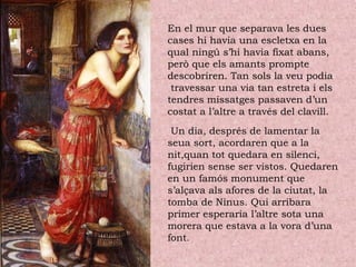 En el mur que separava les dues
cases hi havia una escletxa en la
qual ningú s’hi havia fixat abans,
però que els amants prompte
descobriren. Tan sols la veu podia
travessar una via tan estreta i els
tendres missatges passaven d’un
costat a l’altre a través del clavill.
Un dia, després de lamentar la
seua sort, acordaren que a la
nit,quan tot quedara en silenci,
fugirien sense ser vistos. Quedaren
en un famós monument que
s’alçava als afores de la ciutat, la
tomba de Ninus. Qui arribara
primer esperaria l’altre sota una
morera que estava a la vora d’una
font.
 