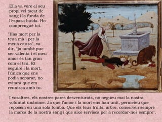Ella va vore el seu
propi vel tacat de
sang i la funda de
l’espasa buida. Ho
comprengué tot.
"Has mort per la
teua mà i per la
meua causa", va
dir, “jo també puc
ser valenta i el meu
amor és tan gran
com el teu. Et
seguiré i la mort,
l’única que ens
podia separar, no
evitarà que em
reunisca amb tu.
I vosaltres, els nostres pares desventurats, no negueu mai la nostra
voluntat unànime. Ja que l’amor i la mort ens han unit, permeteu que
reposem en una sola tomba. Que els teus fruits, arbre, conserven sempre
la marca de la nostra sang i que això servisca per a recordar-nos sempre".
 