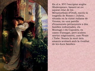 En el s. XVI l’escriptor anglés
Shakespeare, basant-se en
aquest relat de les
Metamorfosis d’Ovidi, escriu la
tragèdia de Romeo i Julieta,
situada en la ciutat italiana de
Verona, on una parella
d’enamorats pertanyents a dos
famílies enfrontades, els
Montagú i els Capulets, es
casen d’amagat, però acaben
morint tràgicament, com Píram
i Tisbe. Només la mort dels
amants acabarà amb la rivalitat
de les dues famílies.
 