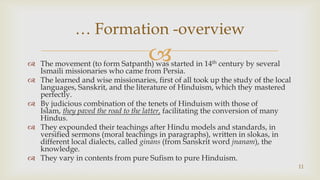 The movement (to form Satpanth) was started in 14th century by several Ismaili missionaries who came from Persia.,[object Object],The learned and wise missionaries, first of all took up the study of the local languages, Sanskrit, and the literature of Hinduism, which they mastered perfectly.,[object Object],By judicious combination of the tenets of Hinduism with those of Islam, they paved the road to the latter, facilitating the conversion of many Hindus.,[object Object],They expounded their teachings after Hindu models and standards, in versified sermons (moral teachings in paragraphs), written in slokas, in different local dialects, called ginans (from Sanskrit word jnanam), the knowledge.,[object Object],They vary in contents from pure Sufism to pure Hinduism.,[object Object],11,[object Object],… Formation -overview,[object Object]