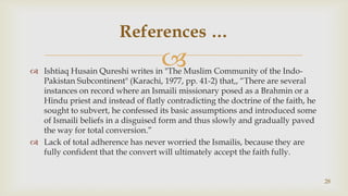 Ishtiaq Husain Qureshi writes in "The Muslim Community of the Indo-Pakistan Subcontinent" (Karachi, 1977, pp. 41-2) that,, “There are several instances on record where an Ismaili missionary posed as a Brahmin or a Hindu priest and instead of flatly contradicting the doctrine of the faith, he sought to subvert, he confessed its basic assumptions and introduced some of Ismaili beliefs in a disguised form and thus slowly and gradually paved the way for total conversion.”,[object Object],Lack of total adherence has never worried the Ismailis, because they are fully confident that the convert will ultimately accept the faith fully.,[object Object],28,[object Object],References …,[object Object]
