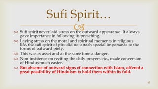 Sufi spirit never laid stress on the outward appearance. It always gave importance in following its preaching.,[object Object],Laying stress on the moral and spiritual moments in religious life, the sufi spirit of pirs did not attach special importance to the forms of outward piety.,[object Object],This was as asset and at the same time a danger.,[object Object],Non-insistence on reciting the daily prayers etc., made conversion of Hindus much easier.,[object Object],But absence of outward signs of connection with Islam, offered a great possibility of Hinduism to hold them within its fold.,[object Object],45,[object Object],Sufi Spirit…,[object Object]