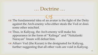The fundamental idea of an avatar is the fight of the Deity against the Arch-enemy who either steals the Ved or does some other mischief.,[object Object],Thus, in Kaliyug, the Arch-enemy will make his appearance in the form of “Kalinga” and “Nakalanki Narayan” Imam will defeat him.,[object Object],Atharv Ved (the Kuran) is the designated for Kaliyug, further suggesting that all other veds are void in Kaliyug.,[object Object],51,[object Object], … Doctrine … ,[object Object]