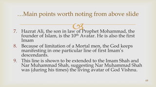Hazrat Ali, the son in law of Prophet Mohammad, the founder of Islam, is the 10th Avatar. He is also the first Imam,[object Object],Because of limitation of a Mortal men, the God keeps manifesting in one particular line of first Imam’s descendants.,[object Object],This line is shown to be extended to the Imam Shah and Nar Muhammad Shah, suggesting Nar Muhammad Shah was (during his times) the living avatar of God Vishnu.,[object Object],68,[object Object],…Main points worth noting from above slide,[object Object]