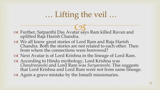 Further, Satpanthi Das Avatar says Ram killed Ravan and uplifted Raja Harish Chandra.,[object Object],We all know great stories of Lord Ram and Raja Harish Chandra. Both the stories are not related to each other. Then from where the connections were borrowed?,[object Object],Next Avatar is of Lord Krishna in the lineage of Lord Ram.,[object Object],According to Hindu mythology, Lord Krishna was Chandravanshi and Lord Ram was Suryavanshi. This suggests that Lord Krishna and Lord Ram were not from same lineage.,[object Object],Again a grave mistake by the Ismaili missionaries.,[object Object],72,[object Object], … Lifting the veil … ,[object Object]