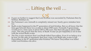It goes on further to suggest that Lord Krishna was succeeded by Paduman then by Sesthan, Belsthan etc.,[object Object],But Paduman’s son Anirudh is completely missed out. Surely grave mistakes here too.,[object Object],Budh avatar happened in the 8th generation of lord Krishna. But we all know that the time gap between these two avatars is about 2500 years. Normally 8 generations would cover a time span of about 200 to 300 years. But there the gap is about 2500 years. This also proves that the story of Budh Avatar (as per Satpanth) is not in line with the actual Budh avatar.,[object Object],The Das avatar mentions that Lord Budh killed Duryodhan. Even if we believe it to be true, for the sake of argument, then how come Lord Budh take avatar to kill Duryodhan in the 8th generation after Krishna? We know Duryodhan was killed while Lord Krishna was alive.,[object Object],73,[object Object], … Lifting the veil … ,[object Object]