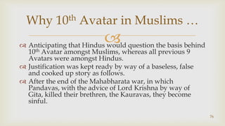 Anticipating that Hindus would question the basis behind 10th Avatar amongst Muslims, whereas all previous 9 Avatars were amongst Hindus.,[object Object],Justification was kept ready by way of a baseless, false and cooked up story as follows.,[object Object],After the end of the Mahabharata war, in which Pandavas, with the advice of Lord Krishna by way of Gita, killed their brethren, the Kauravas, they become sinful. ,[object Object],76,[object Object],Why 10th Avatar in Muslims …,[object Object]