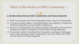 1. Relationship between KKP Community and Pirana Satpanth,[object Object],KKP Community and Pirana Satpanth share a special relationship.,[object Object],As seen in earlier slides, overwhelmingly vast majority of followers of Pirana Satpanth are from KKP Community.,[object Object],Hence it is natural that the religious beliefs, thoughts and actions of people from KKP Community would effect Pirana Satpanth.,[object Object],In next few slides we will see the miserable conditions which gave rise to the uprising in KKP Community, between 1920s and 1960s  and its effect on Pirana Satpanth.,[object Object],196,[object Object],Effect of Revolution in KKP Community …,[object Object]