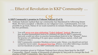 6. KKP Community’s promise to VishramNakrani (2 of 2):,[object Object],VishramNakrani replied that our community has blundered by following Imam Shah. We have accepted  a Muslim as our religious Guru. Unfortunately, it is not possible to go back. Hence if we want ourselves to remain Hindus, then please give me two promises;,[object Object],You will never ever stop celebrating “GokulAsthami” festival. (Because of this, Krishna Janmasthami festival is celebated till date by KKP Community. Saiyyeds would not allow to practice Janmasthami festival in the “Khanas”, hence the practice of celebrating if in open space outside Khana started, which still continues today.),[object Object],KKP Community considers Muslims as lower caste. Hence, you should not eat foot cocked by lower castes. Do not eat Non-Veg. (Hence, even after following a muslim sect for hundreds of years, KKP community does not eat non-veg.),[object Object],The two promises given to VishramNakrani have always been kept by the KKP Community. Hence, inspite of thousands of attempts by Saiyyeds to corrupt the food practice of KKP Community, they have failed.,[object Object],202,[object Object],… Effect of Revolution in KKP Community …,[object Object]