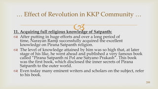 11. Acquiring full religious knowledge of Satpanth:,[object Object],After putting in huge efforts and over a long period of time, Narayan Ramji successfully acquired the excellent knowledge on Pirana Satpanth religion.,[object Object],The level of knowledge attained by him was so high that, at later stage of his like, he went ahead and published a very famous book called “Pirana Satpanth ni Pol aneSatyanoPrakash”. This book was the first book, which disclosed the inner secrets of Pirana Satpanth to the outer world.,[object Object],Even today many eminent writers and scholars on the subject, refer to his book.,[object Object],208,[object Object],… Effect of Revolution in KKP Community …,[object Object]